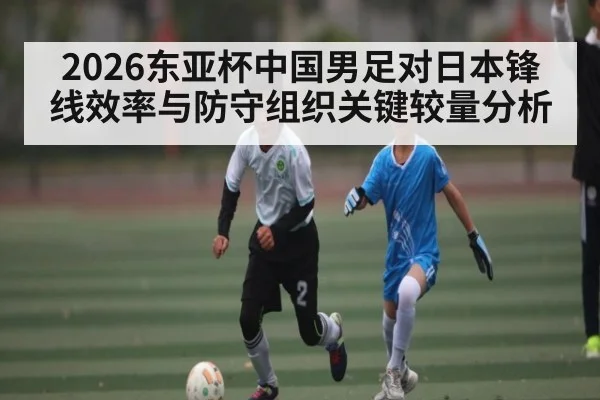 2026东亚杯中国男足对日本锋线效率与防守组织关键较量分析 | kaiyun