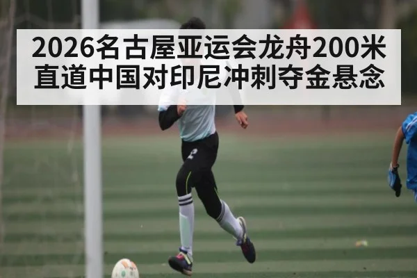 2026名古屋亚运会龙舟200米直道中国对印尼冲刺夺金悬念 | kaiyun