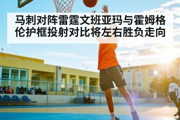 马刺对阵雷霆文班亚玛与霍姆格伦护框投射对比将左右胜负走向